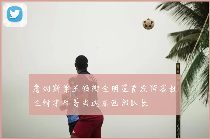 詹姆斯票王领衔全明星首发阵容杜兰特字母哥当选东西部队长