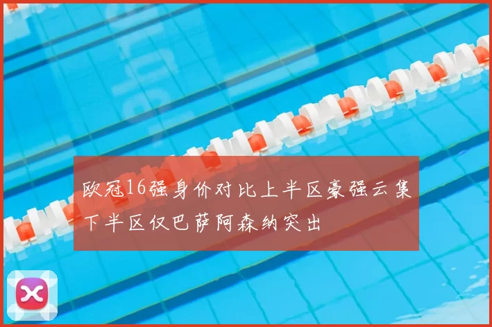 欧冠16强身价对比上半区豪强云集下半区仅巴萨阿森纳突出