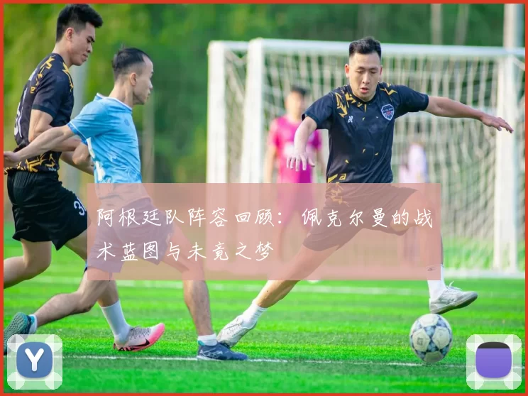 阿根廷队阵容回顾：佩克尔曼的战术蓝图与未竟之梦