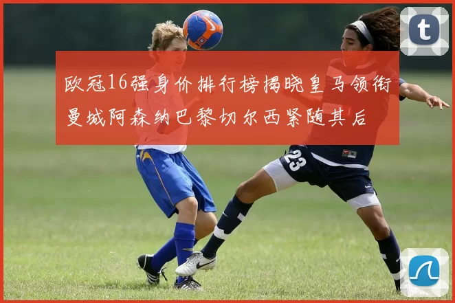 欧冠16强身价排行榜揭晓皇马领衔曼城阿森纳巴黎切尔西紧随其后