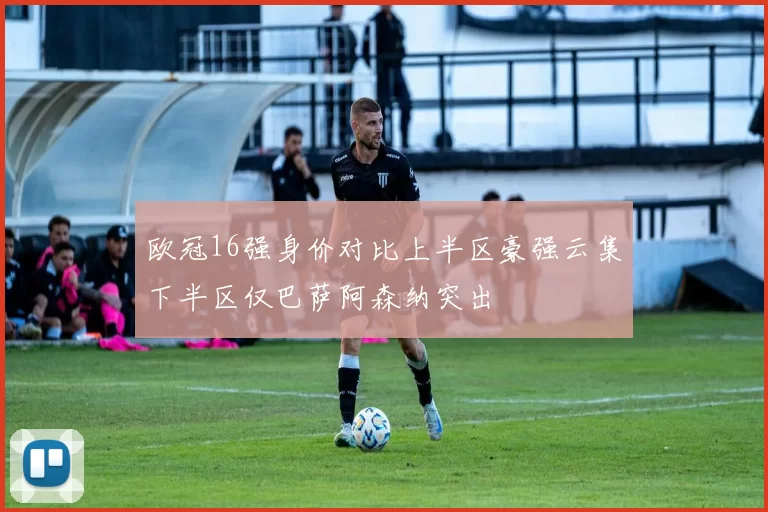 欧冠16强身价对比上半区豪强云集下半区仅巴萨阿森纳突出