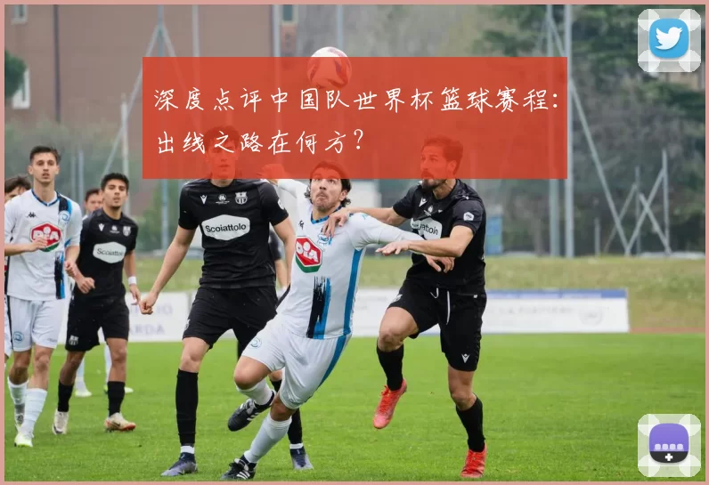 深度点评中国队世界杯篮球赛程:出线之路在何方?