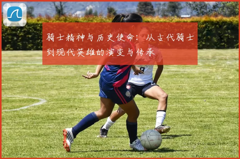 骑士精神与历史使命:从古代骑士到现代英雄的演变与传承