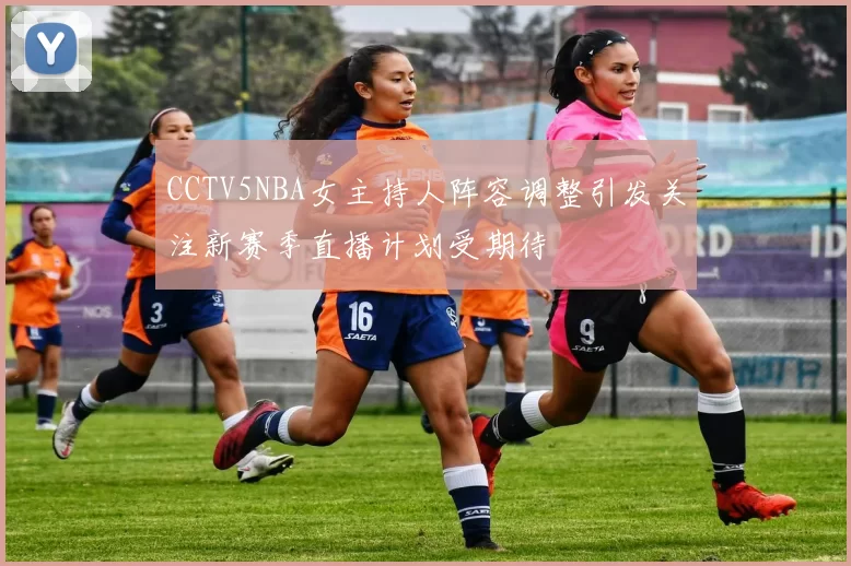 CCTV5NBA女主持人阵容调整引发关注新赛季直播计划受期待