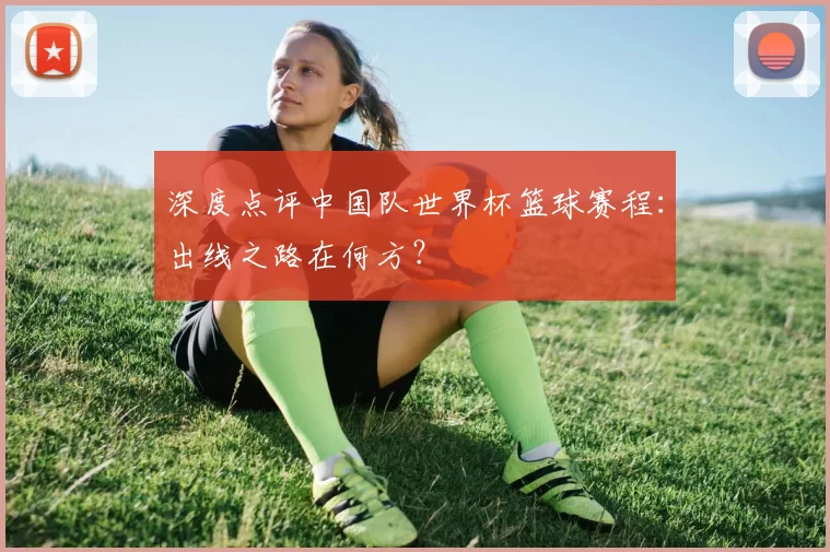深度点评中国队世界杯篮球赛程:出线之路在何方?