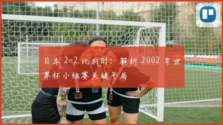 日本 2-2 比利时：解析 2002 年世界杯小组赛关键平局