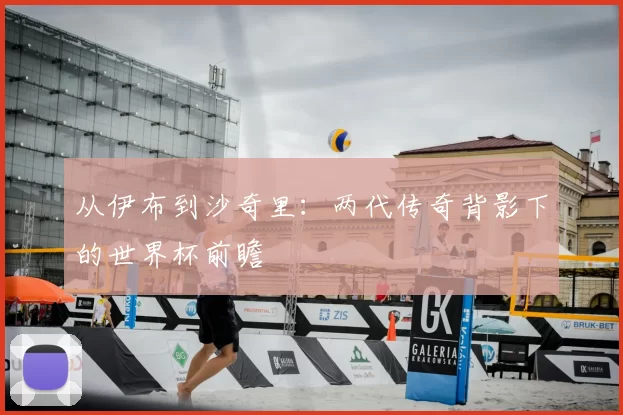 从伊布到沙奇里:两代传奇背影下的世界杯前瞻