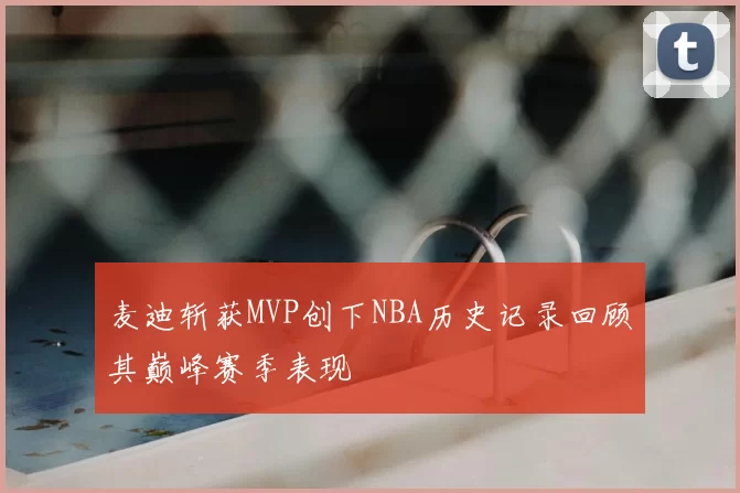 麦迪斩获MVP创下NBA历史记录回顾其巅峰赛季表现