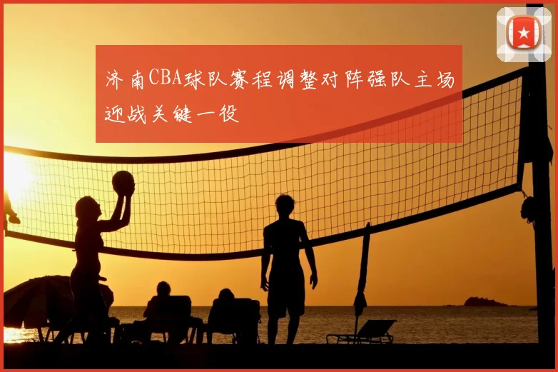 济南CBA球队赛程调整对阵强队主场迎战关键一役