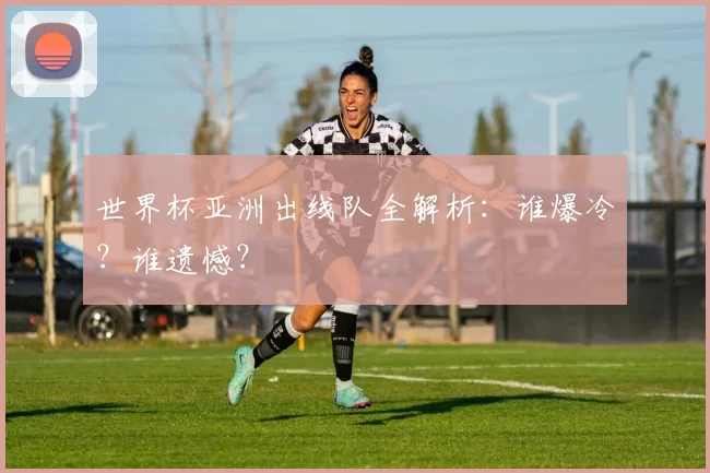 世界杯亚洲出线队全解析：谁爆冷？谁遗憾？