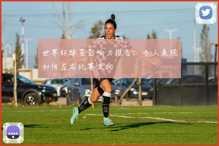 世界杯球星影响力报告:个人表现如何左右比赛走向