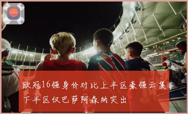 欧冠16强身价对比上半区豪强云集下半区仅巴萨阿森纳突出
