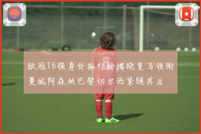欧冠16强身价排行榜揭晓皇马领衔曼城阿森纳巴黎切尔西紧随其后