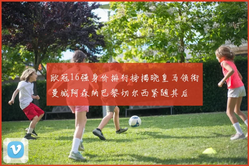 欧冠16强身价排行榜揭晓皇马领衔曼城阿森纳巴黎切尔西紧随其后