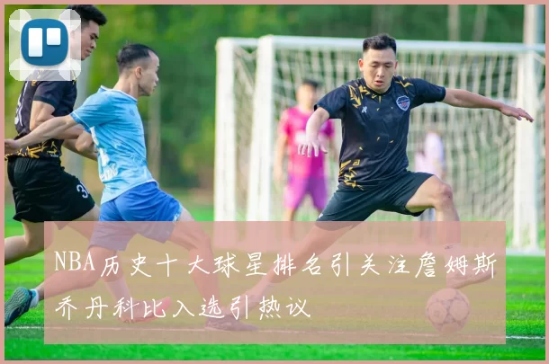 NBA历史十大球星排名引关注詹姆斯乔丹科比入选引热议
