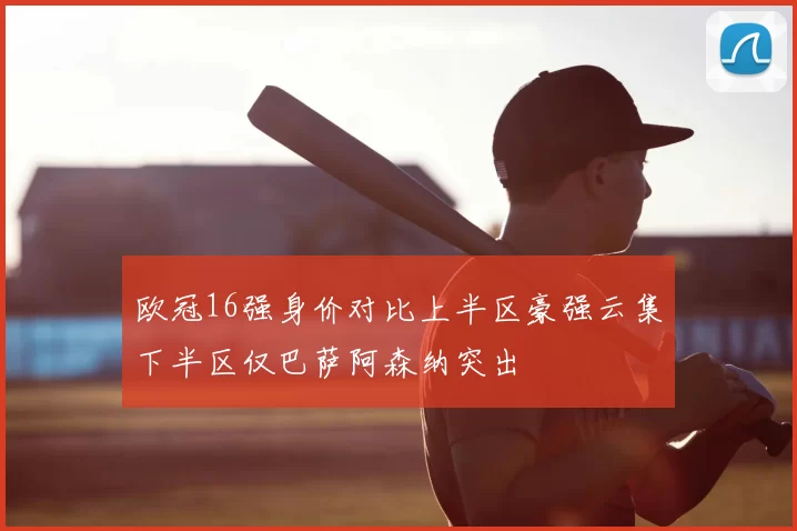 欧冠16强身价对比上半区豪强云集下半区仅巴萨阿森纳突出