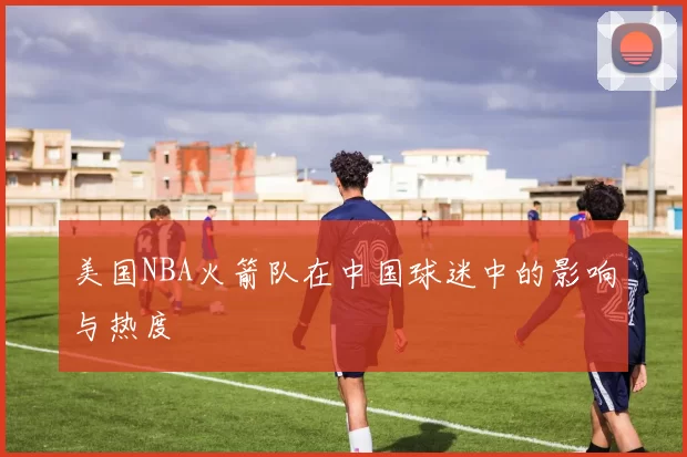 美国NBA火箭队在中国球迷中的影响与热度