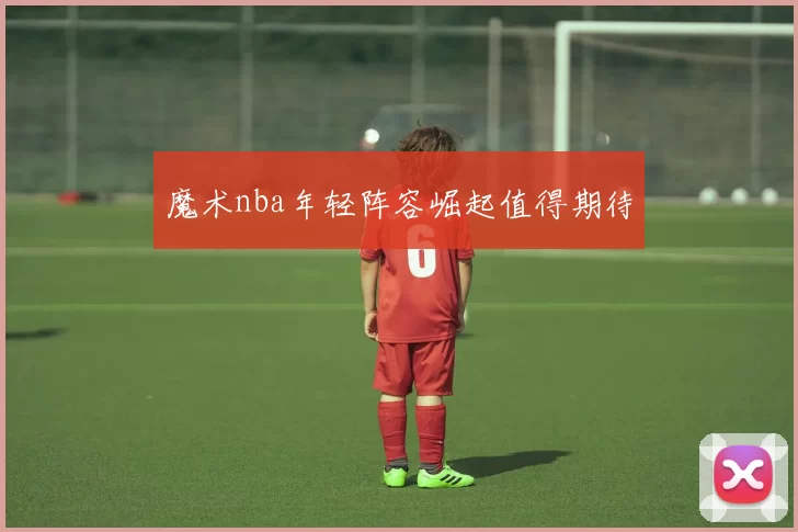 魔术nba年轻阵容崛起值得期待