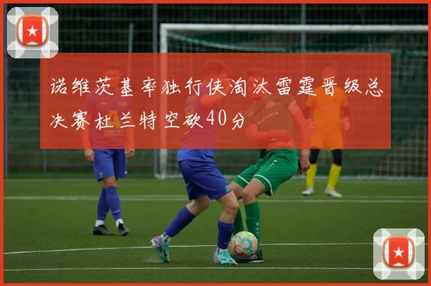 诺维茨基率独行侠淘汰雷霆晋级总决赛杜兰特空砍40分