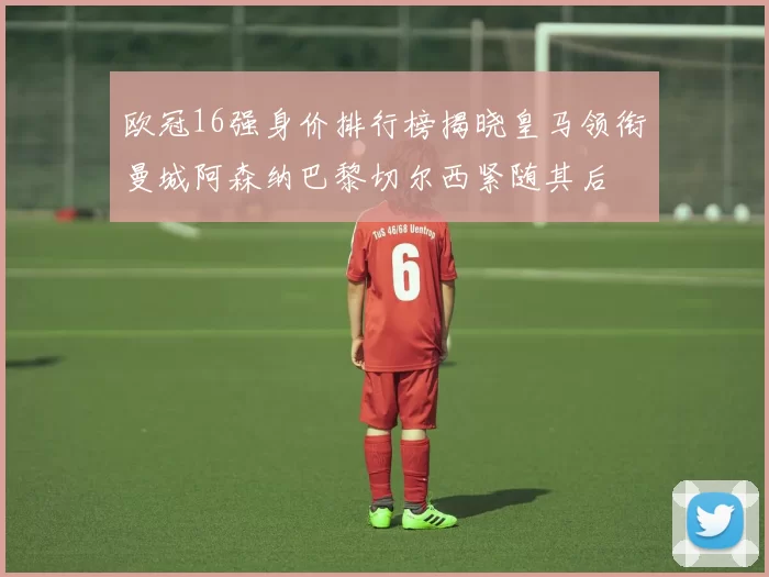欧冠16强身价排行榜揭晓皇马领衔曼城阿森纳巴黎切尔西紧随其后