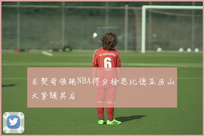 东契奇领跑NBA得分榜恩比德亚历山大紧随其后