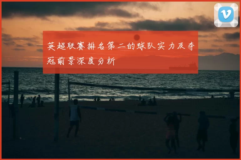 英超联赛排名第二的球队实力及夺冠前景深度分析