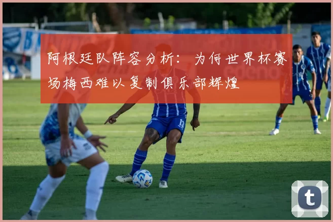 阿根廷队阵容分析:为何世界杯赛场梅西难以复制俱乐部辉煌