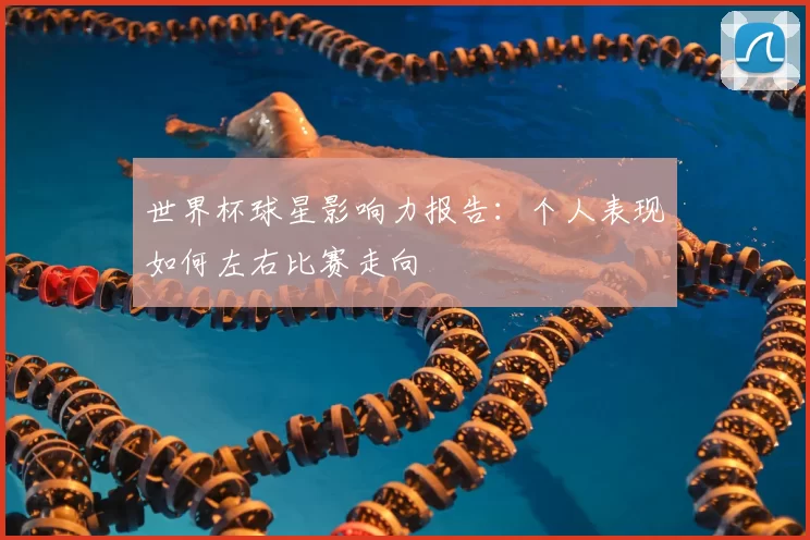 世界杯球星影响力报告:个人表现如何左右比赛走向
