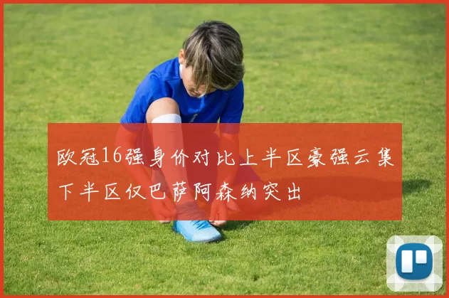 欧冠16强身价对比上半区豪强云集下半区仅巴萨阿森纳突出