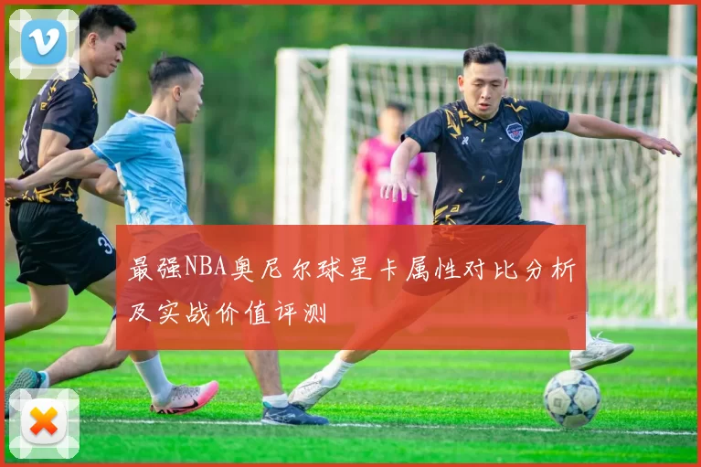 最强NBA奥尼尔球星卡属性对比分析及实战价值评测