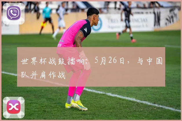 世界杯战鼓擂响：5月26日，与中国队并肩作战