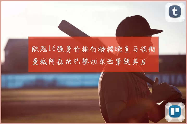 欧冠16强身价排行榜揭晓皇马领衔曼城阿森纳巴黎切尔西紧随其后