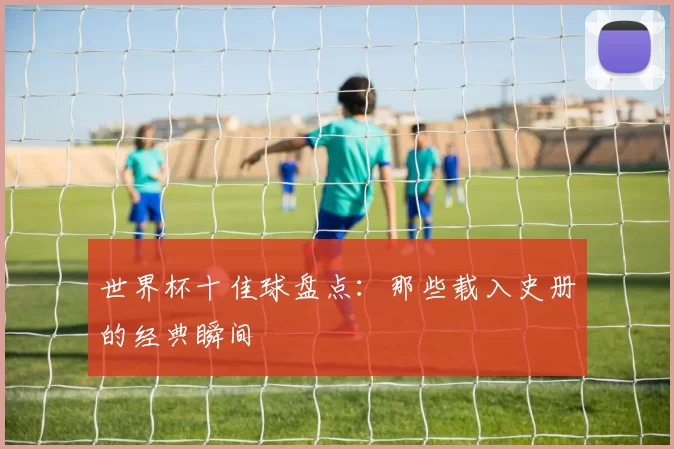 世界杯十佳球盘点：那些载入史册的经典瞬间