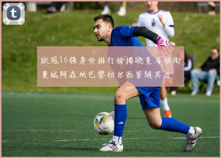 欧冠16强身价排行榜揭晓皇马领衔曼城阿森纳巴黎切尔西紧随其后