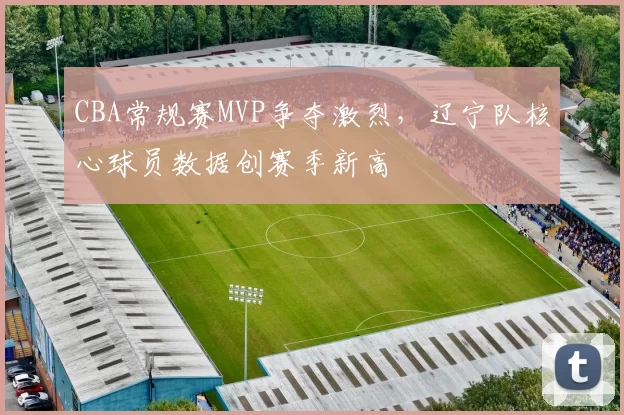 CBA常规赛MVP争夺激烈，辽宁队核心球员数据创赛季新高