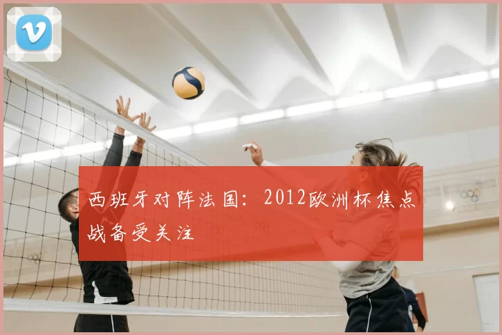 西班牙对阵法国:2012欧洲杯焦点战备受关注