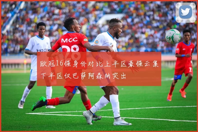 欧冠16强身价对比上半区豪强云集下半区仅巴萨阿森纳突出