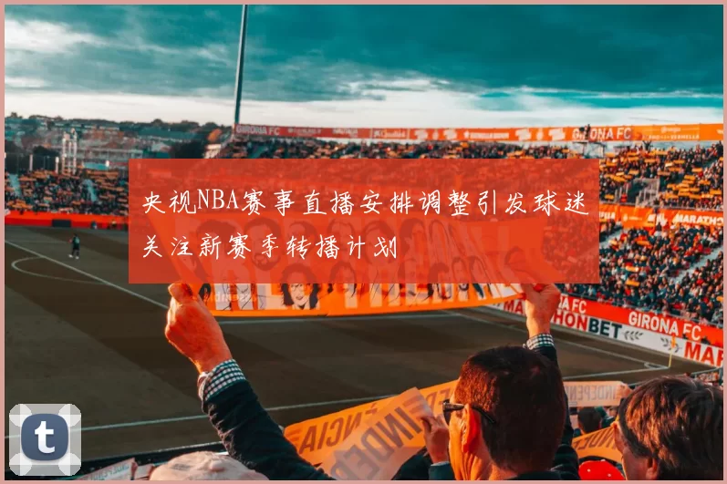 央视NBA赛事直播安排调整引发球迷关注新赛季转播计划