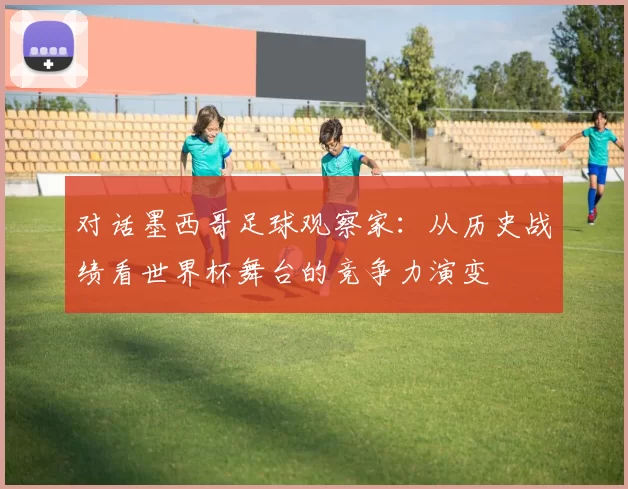 对话墨西哥足球观察家：从历史战绩看世界杯舞台的竞争力演变