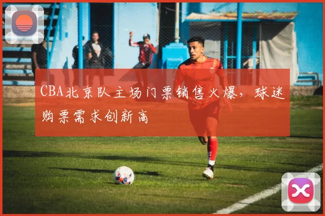 CBA北京队主场门票销售火爆，球迷购票需求创新高