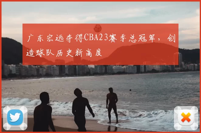 广东宏远夺得CBA23赛季总冠军，创造球队历史新高度