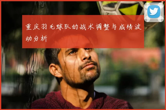 重庆羽毛球队的战术调整与成绩波动分析