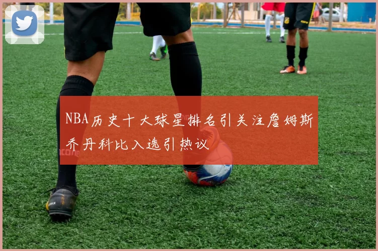 NBA历史十大球星排名引关注詹姆斯乔丹科比入选引热议
