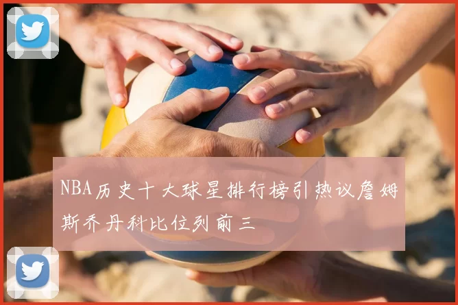 NBA历史十大球星排行榜引热议詹姆斯乔丹科比位列前三