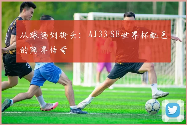 从球场到街头：AJ33 SE世界杯配色的跨界传奇