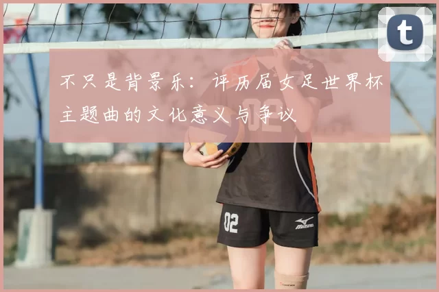不只是背景乐:评历届女足世界杯主题曲的文化意义与争议