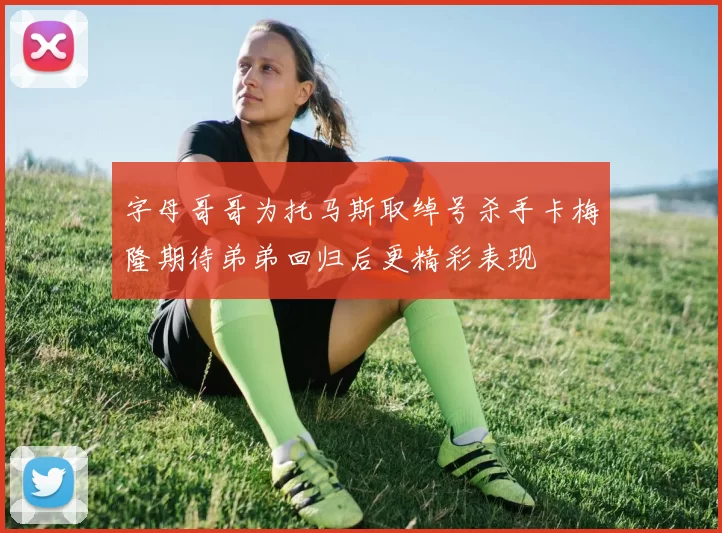 字母哥哥为托马斯取绰号杀手卡梅隆期待弟弟回归后更精彩表现