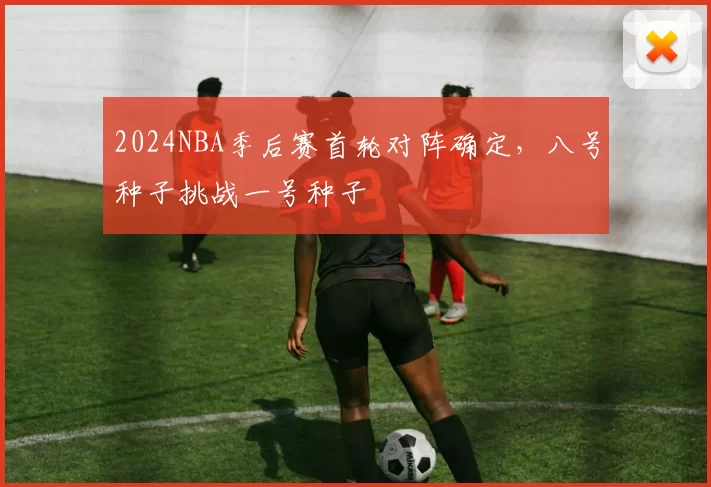 2024NBA季后赛首轮对阵确定，八号种子挑战一号种子
