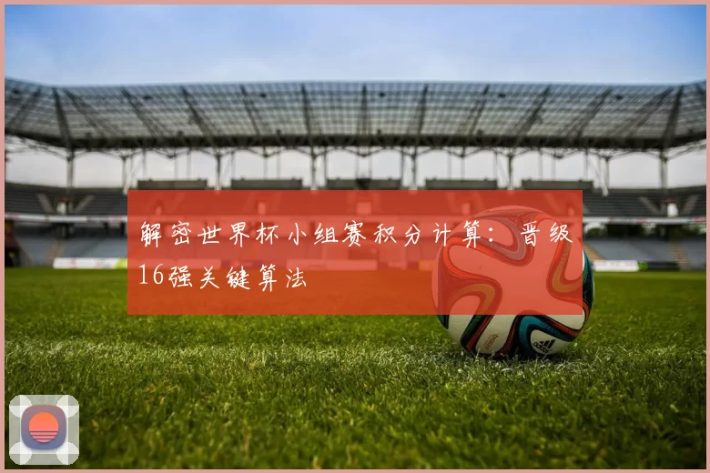 解密世界杯小组赛积分计算:晋级16强关键算法