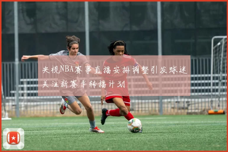 央视NBA赛事直播安排调整引发球迷关注新赛季转播计划
